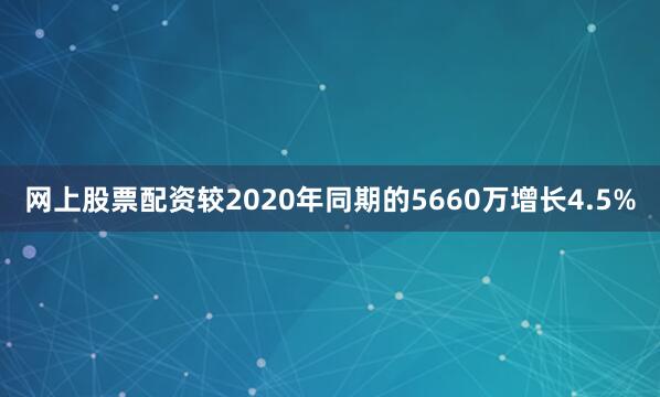 网上股票配资较2020年同期的5660万增长4.5%