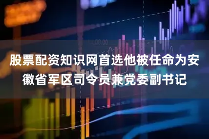 股票配资知识网首选他被任命为安徽省军区司令员兼党委副书记