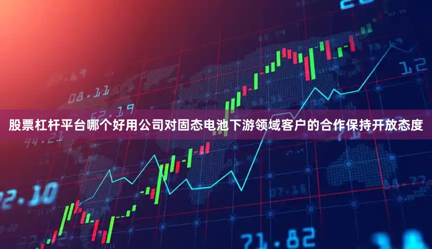 股票杠杆平台哪个好用公司对固态电池下游领域客户的合作保持开放态度